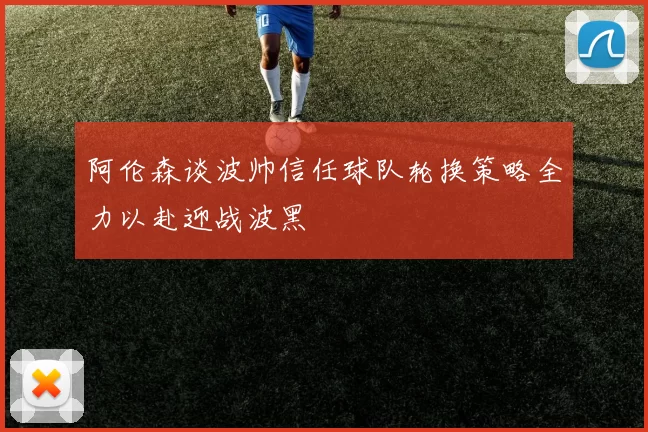 阿伦森谈波帅信任球队轮换策略全力以赴迎战波黑