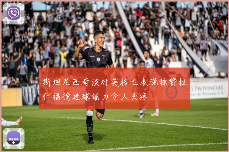 斯坦尼西奇谈对英格兰表现称赞拉什福德进球能力令人头疼