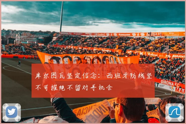 库尔图瓦坚定信念：西班牙防线坚不可摧绝不留对手机会