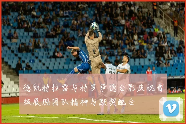 德凯特拉雷与特罗萨德合影庆祝晋级展现团队精神与默契配合