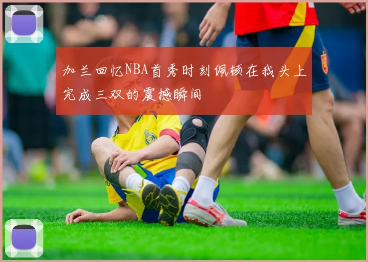 加兰回忆NBA首秀时刻佩顿在我头上完成三双的震撼瞬间