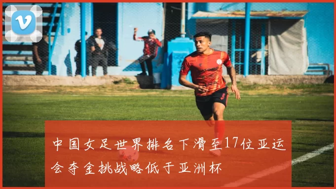 中国女足世界排名下滑至17位亚运会夺金挑战略低于亚洲杯